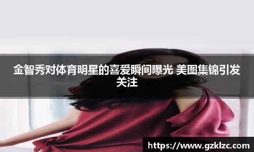 金智秀对体育明星的喜爱瞬间曝光 美图集锦引发关注