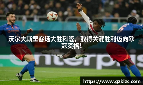 沃尔夫斯堡客场大胜科隆，取得关键胜利迈向欧冠资格！