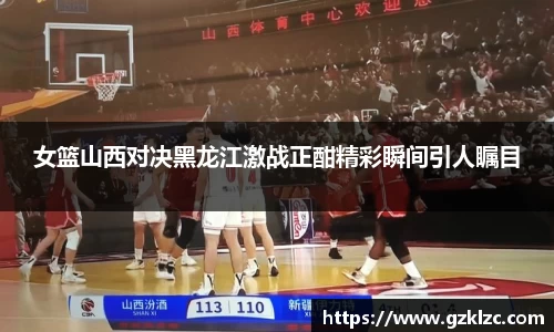 女篮山西对决黑龙江激战正酣精彩瞬间引人瞩目