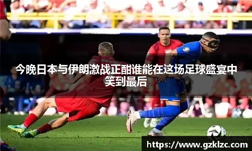 今晚日本与伊朗激战正酣谁能在这场足球盛宴中笑到最后
